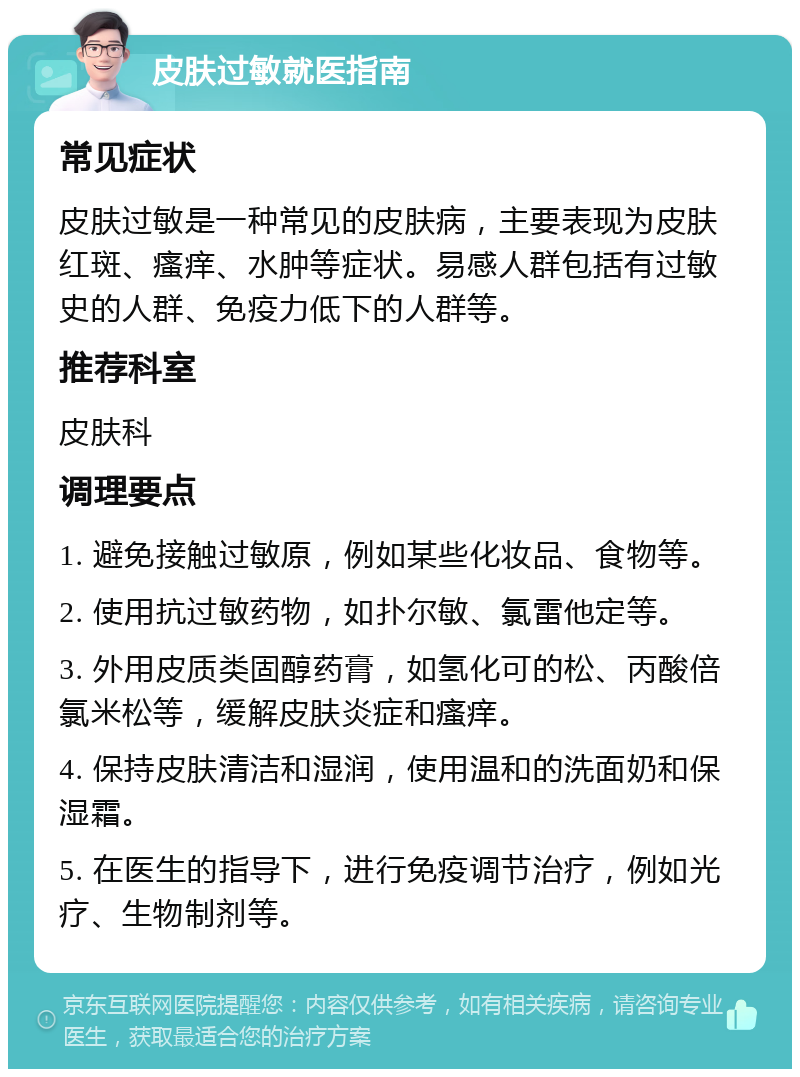 皮肤过敏就医指南 常见症状 皮肤过敏是一种常见的皮肤病，主要表现为皮肤红斑、瘙痒、水肿等症状。易感人群包括有过敏史的人群、免疫力低下的人群等。 推荐科室 皮肤科 调理要点 1. 避免接触过敏原，例如某些化妆品、食物等。 2. 使用抗过敏药物，如扑尔敏、氯雷他定等。 3. 外用皮质类固醇药膏，如氢化可的松、丙酸倍氯米松等，缓解皮肤炎症和瘙痒。 4. 保持皮肤清洁和湿润，使用温和的洗面奶和保湿霜。 5. 在医生的指导下，进行免疫调节治疗，例如光疗、生物制剂等。