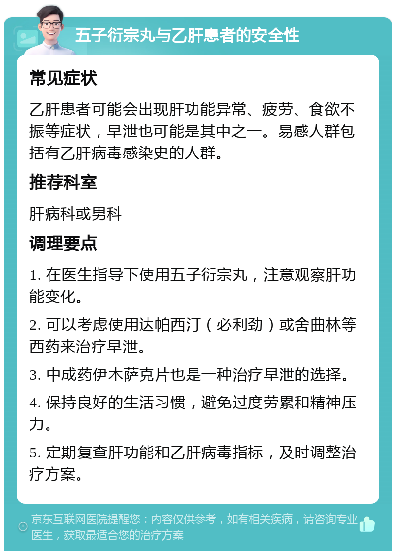 五子衍宗丸与乙肝患者的安全性 常见症状 乙肝患者可能会出现肝功能异常、疲劳、食欲不振等症状，早泄也可能是其中之一。易感人群包括有乙肝病毒感染史的人群。 推荐科室 肝病科或男科 调理要点 1. 在医生指导下使用五子衍宗丸，注意观察肝功能变化。 2. 可以考虑使用达帕西汀（必利劲）或舍曲林等西药来治疗早泄。 3. 中成药伊木萨克片也是一种治疗早泄的选择。 4. 保持良好的生活习惯，避免过度劳累和精神压力。 5. 定期复查肝功能和乙肝病毒指标，及时调整治疗方案。