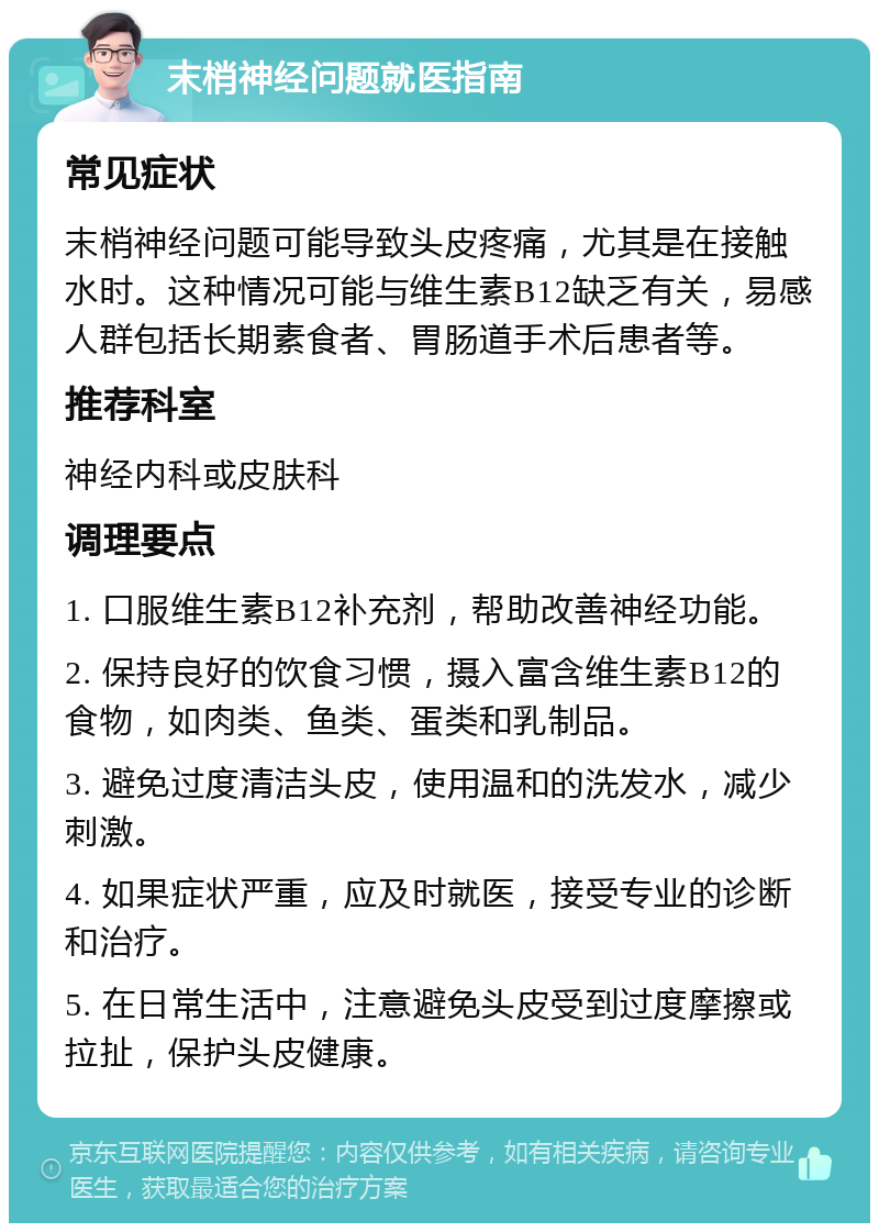 末梢神经问题就医指南 常见症状 末梢神经问题可能导致头皮疼痛，尤其是在接触水时。这种情况可能与维生素B12缺乏有关，易感人群包括长期素食者、胃肠道手术后患者等。 推荐科室 神经内科或皮肤科 调理要点 1. 口服维生素B12补充剂，帮助改善神经功能。 2. 保持良好的饮食习惯，摄入富含维生素B12的食物，如肉类、鱼类、蛋类和乳制品。 3. 避免过度清洁头皮，使用温和的洗发水，减少刺激。 4. 如果症状严重，应及时就医，接受专业的诊断和治疗。 5. 在日常生活中，注意避免头皮受到过度摩擦或拉扯，保护头皮健康。