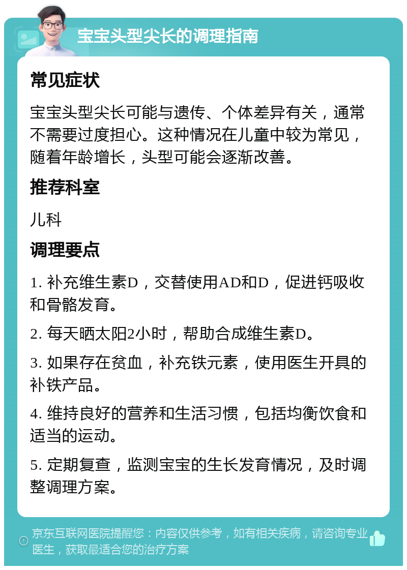 宝宝头型尖长的调理指南 常见症状 宝宝头型尖长可能与遗传、个体差异有关，通常不需要过度担心。这种情况在儿童中较为常见，随着年龄增长，头型可能会逐渐改善。 推荐科室 儿科 调理要点 1. 补充维生素D，交替使用AD和D，促进钙吸收和骨骼发育。 2. 每天晒太阳2小时，帮助合成维生素D。 3. 如果存在贫血，补充铁元素，使用医生开具的补铁产品。 4. 维持良好的营养和生活习惯，包括均衡饮食和适当的运动。 5. 定期复查，监测宝宝的生长发育情况，及时调整调理方案。