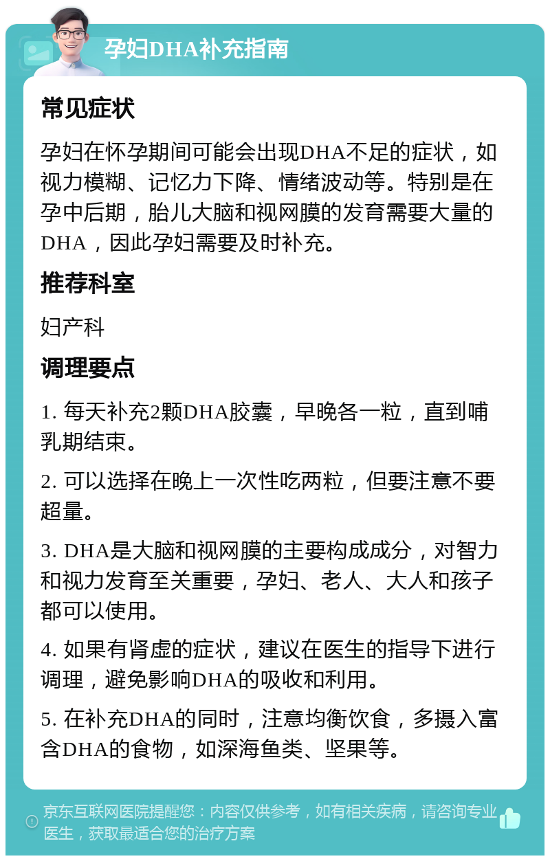 孕妇DHA补充指南 常见症状 孕妇在怀孕期间可能会出现DHA不足的症状，如视力模糊、记忆力下降、情绪波动等。特别是在孕中后期，胎儿大脑和视网膜的发育需要大量的DHA，因此孕妇需要及时补充。 推荐科室 妇产科 调理要点 1. 每天补充2颗DHA胶囊，早晚各一粒，直到哺乳期结束。 2. 可以选择在晚上一次性吃两粒，但要注意不要超量。 3. DHA是大脑和视网膜的主要构成成分，对智力和视力发育至关重要，孕妇、老人、大人和孩子都可以使用。 4. 如果有肾虚的症状，建议在医生的指导下进行调理，避免影响DHA的吸收和利用。 5. 在补充DHA的同时，注意均衡饮食，多摄入富含DHA的食物，如深海鱼类、坚果等。