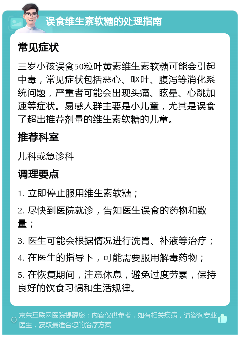 误食维生素软糖的处理指南 常见症状 三岁小孩误食50粒叶黄素维生素软糖可能会引起中毒，常见症状包括恶心、呕吐、腹泻等消化系统问题，严重者可能会出现头痛、眩晕、心跳加速等症状。易感人群主要是小儿童，尤其是误食了超出推荐剂量的维生素软糖的儿童。 推荐科室 儿科或急诊科 调理要点 1. 立即停止服用维生素软糖； 2. 尽快到医院就诊，告知医生误食的药物和数量； 3. 医生可能会根据情况进行洗胃、补液等治疗； 4. 在医生的指导下，可能需要服用解毒药物； 5. 在恢复期间，注意休息，避免过度劳累，保持良好的饮食习惯和生活规律。