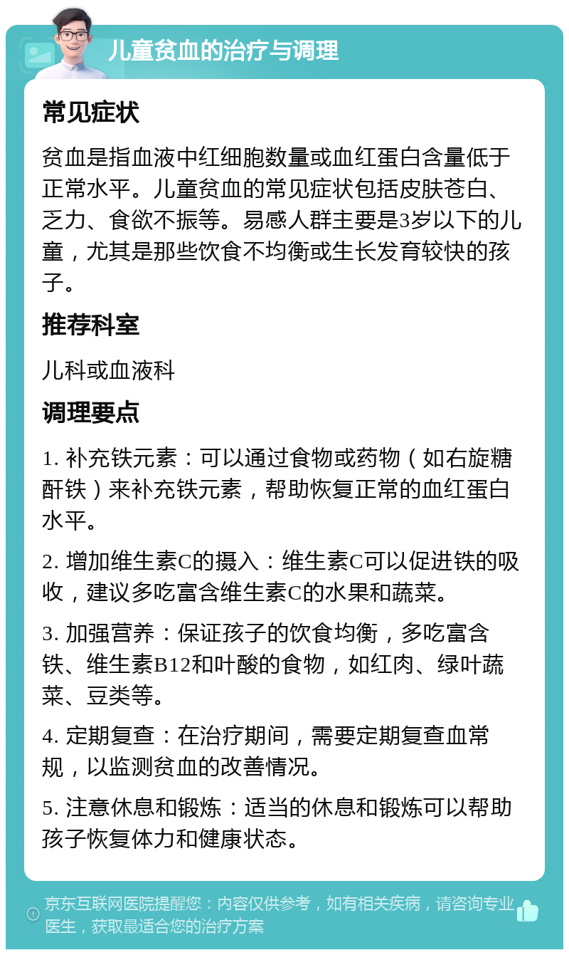 儿童贫血的治疗与调理 常见症状 贫血是指血液中红细胞数量或血红蛋白含量低于正常水平。儿童贫血的常见症状包括皮肤苍白、乏力、食欲不振等。易感人群主要是3岁以下的儿童，尤其是那些饮食不均衡或生长发育较快的孩子。 推荐科室 儿科或血液科 调理要点 1. 补充铁元素：可以通过食物或药物（如右旋糖酐铁）来补充铁元素，帮助恢复正常的血红蛋白水平。 2. 增加维生素C的摄入：维生素C可以促进铁的吸收，建议多吃富含维生素C的水果和蔬菜。 3. 加强营养：保证孩子的饮食均衡，多吃富含铁、维生素B12和叶酸的食物，如红肉、绿叶蔬菜、豆类等。 4. 定期复查：在治疗期间，需要定期复查血常规，以监测贫血的改善情况。 5. 注意休息和锻炼：适当的休息和锻炼可以帮助孩子恢复体力和健康状态。