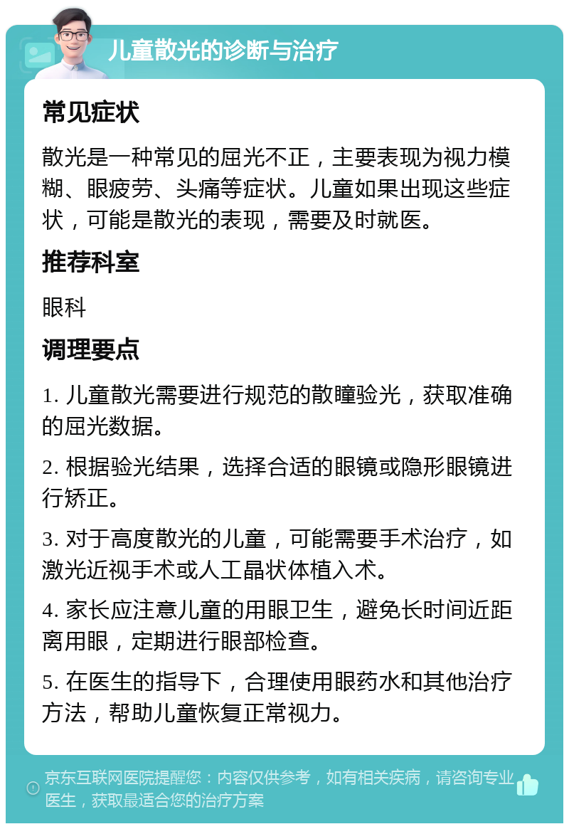 儿童散光的诊断与治疗 常见症状 散光是一种常见的屈光不正，主要表现为视力模糊、眼疲劳、头痛等症状。儿童如果出现这些症状，可能是散光的表现，需要及时就医。 推荐科室 眼科 调理要点 1. 儿童散光需要进行规范的散瞳验光，获取准确的屈光数据。 2. 根据验光结果，选择合适的眼镜或隐形眼镜进行矫正。 3. 对于高度散光的儿童，可能需要手术治疗，如激光近视手术或人工晶状体植入术。 4. 家长应注意儿童的用眼卫生，避免长时间近距离用眼，定期进行眼部检查。 5. 在医生的指导下，合理使用眼药水和其他治疗方法，帮助儿童恢复正常视力。