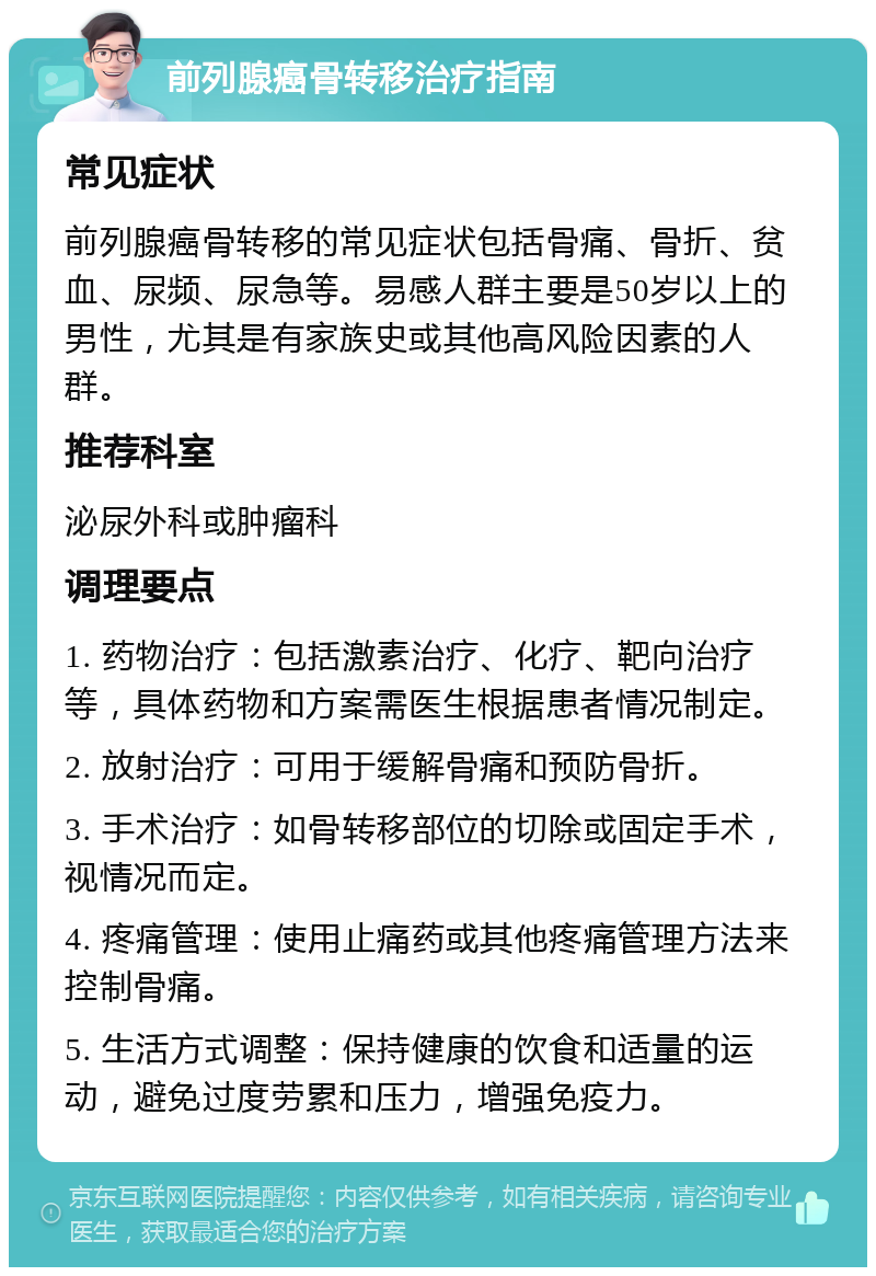 前列腺癌骨转移治疗指南 常见症状 前列腺癌骨转移的常见症状包括骨痛、骨折、贫血、尿频、尿急等。易感人群主要是50岁以上的男性，尤其是有家族史或其他高风险因素的人群。 推荐科室 泌尿外科或肿瘤科 调理要点 1. 药物治疗：包括激素治疗、化疗、靶向治疗等，具体药物和方案需医生根据患者情况制定。 2. 放射治疗：可用于缓解骨痛和预防骨折。 3. 手术治疗：如骨转移部位的切除或固定手术，视情况而定。 4. 疼痛管理：使用止痛药或其他疼痛管理方法来控制骨痛。 5. 生活方式调整：保持健康的饮食和适量的运动，避免过度劳累和压力，增强免疫力。