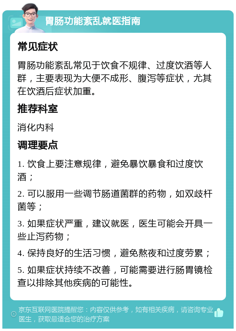 胃肠功能紊乱就医指南 常见症状 胃肠功能紊乱常见于饮食不规律、过度饮酒等人群，主要表现为大便不成形、腹泻等症状，尤其在饮酒后症状加重。 推荐科室 消化内科 调理要点 1. 饮食上要注意规律，避免暴饮暴食和过度饮酒； 2. 可以服用一些调节肠道菌群的药物，如双歧杆菌等； 3. 如果症状严重，建议就医，医生可能会开具一些止泻药物； 4. 保持良好的生活习惯，避免熬夜和过度劳累； 5. 如果症状持续不改善，可能需要进行肠胃镜检查以排除其他疾病的可能性。