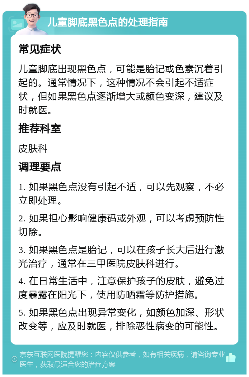 儿童脚底黑色点的处理指南 常见症状 儿童脚底出现黑色点，可能是胎记或色素沉着引起的。通常情况下，这种情况不会引起不适症状，但如果黑色点逐渐增大或颜色变深，建议及时就医。 推荐科室 皮肤科 调理要点 1. 如果黑色点没有引起不适，可以先观察，不必立即处理。 2. 如果担心影响健康码或外观，可以考虑预防性切除。 3. 如果黑色点是胎记，可以在孩子长大后进行激光治疗，通常在三甲医院皮肤科进行。 4. 在日常生活中，注意保护孩子的皮肤，避免过度暴露在阳光下，使用防晒霜等防护措施。 5. 如果黑色点出现异常变化，如颜色加深、形状改变等，应及时就医，排除恶性病变的可能性。