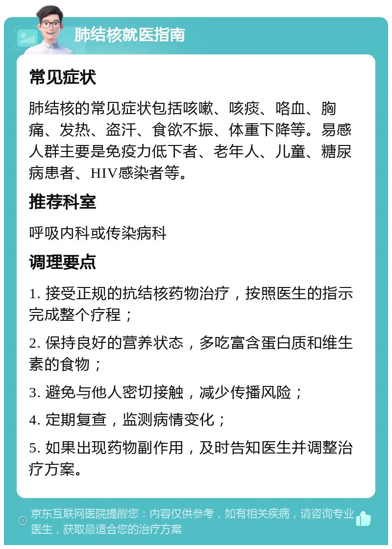 肺结核就医指南 常见症状 肺结核的常见症状包括咳嗽、咳痰、咯血、胸痛、发热、盗汗、食欲不振、体重下降等。易感人群主要是免疫力低下者、老年人、儿童、糖尿病患者、HIV感染者等。 推荐科室 呼吸内科或传染病科 调理要点 1. 接受正规的抗结核药物治疗，按照医生的指示完成整个疗程； 2. 保持良好的营养状态，多吃富含蛋白质和维生素的食物； 3. 避免与他人密切接触，减少传播风险； 4. 定期复查，监测病情变化； 5. 如果出现药物副作用，及时告知医生并调整治疗方案。