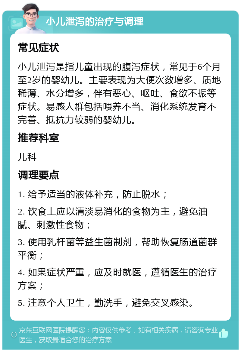 小儿泄泻的治疗与调理 常见症状 小儿泄泻是指儿童出现的腹泻症状，常见于6个月至2岁的婴幼儿。主要表现为大便次数增多、质地稀薄、水分增多，伴有恶心、呕吐、食欲不振等症状。易感人群包括喂养不当、消化系统发育不完善、抵抗力较弱的婴幼儿。 推荐科室 儿科 调理要点 1. 给予适当的液体补充，防止脱水； 2. 饮食上应以清淡易消化的食物为主，避免油腻、刺激性食物； 3. 使用乳杆菌等益生菌制剂，帮助恢复肠道菌群平衡； 4. 如果症状严重，应及时就医，遵循医生的治疗方案； 5. 注意个人卫生，勤洗手，避免交叉感染。