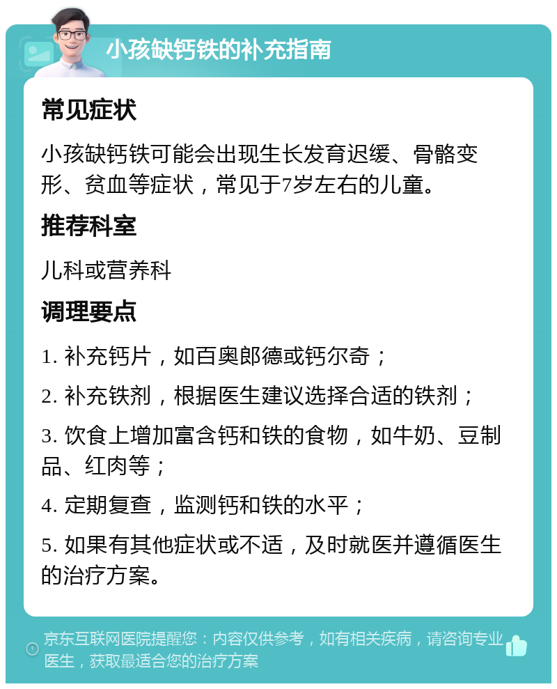 小孩缺钙铁的补充指南 常见症状 小孩缺钙铁可能会出现生长发育迟缓、骨骼变形、贫血等症状，常见于7岁左右的儿童。 推荐科室 儿科或营养科 调理要点 1. 补充钙片，如百奥郎德或钙尔奇； 2. 补充铁剂，根据医生建议选择合适的铁剂； 3. 饮食上增加富含钙和铁的食物，如牛奶、豆制品、红肉等； 4. 定期复查，监测钙和铁的水平； 5. 如果有其他症状或不适，及时就医并遵循医生的治疗方案。