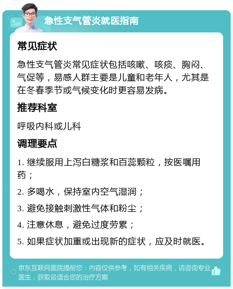 急性支气管炎就医指南 常见症状 急性支气管炎常见症状包括咳嗽、咳痰、胸闷、气促等，易感人群主要是儿童和老年人，尤其是在冬春季节或气候变化时更容易发病。 推荐科室 呼吸内科或儿科 调理要点 1. 继续服用上泻白糖浆和百蕊颗粒，按医嘱用药； 2. 多喝水，保持室内空气湿润； 3. 避免接触刺激性气体和粉尘； 4. 注意休息，避免过度劳累； 5. 如果症状加重或出现新的症状，应及时就医。