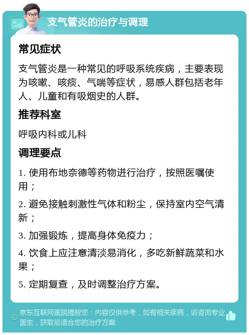 支气管炎的治疗与调理 常见症状 支气管炎是一种常见的呼吸系统疾病，主要表现为咳嗽、咳痰、气喘等症状，易感人群包括老年人、儿童和有吸烟史的人群。 推荐科室 呼吸内科或儿科 调理要点 1. 使用布地奈德等药物进行治疗，按照医嘱使用； 2. 避免接触刺激性气体和粉尘，保持室内空气清新； 3. 加强锻炼，提高身体免疫力； 4. 饮食上应注意清淡易消化，多吃新鲜蔬菜和水果； 5. 定期复查，及时调整治疗方案。