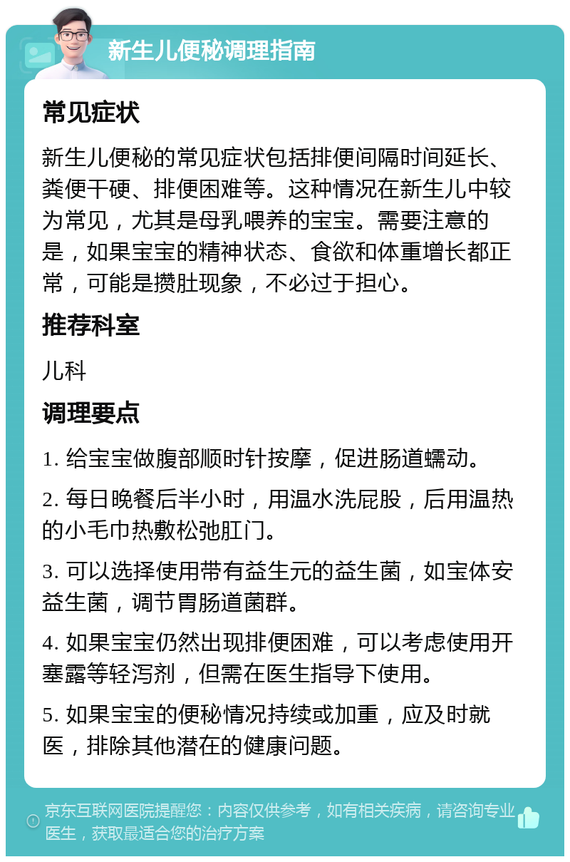 新生儿便秘调理指南 常见症状 新生儿便秘的常见症状包括排便间隔时间延长、粪便干硬、排便困难等。这种情况在新生儿中较为常见，尤其是母乳喂养的宝宝。需要注意的是，如果宝宝的精神状态、食欲和体重增长都正常，可能是攒肚现象，不必过于担心。 推荐科室 儿科 调理要点 1. 给宝宝做腹部顺时针按摩，促进肠道蠕动。 2. 每日晚餐后半小时，用温水洗屁股，后用温热的小毛巾热敷松弛肛门。 3. 可以选择使用带有益生元的益生菌，如宝体安益生菌，调节胃肠道菌群。 4. 如果宝宝仍然出现排便困难，可以考虑使用开塞露等轻泻剂，但需在医生指导下使用。 5. 如果宝宝的便秘情况持续或加重，应及时就医，排除其他潜在的健康问题。