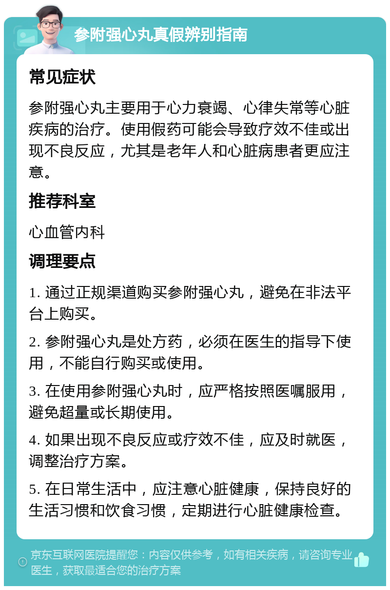 参附强心丸真假辨别指南 常见症状 参附强心丸主要用于心力衰竭、心律失常等心脏疾病的治疗。使用假药可能会导致疗效不佳或出现不良反应，尤其是老年人和心脏病患者更应注意。 推荐科室 心血管内科 调理要点 1. 通过正规渠道购买参附强心丸，避免在非法平台上购买。 2. 参附强心丸是处方药，必须在医生的指导下使用，不能自行购买或使用。 3. 在使用参附强心丸时，应严格按照医嘱服用，避免超量或长期使用。 4. 如果出现不良反应或疗效不佳，应及时就医，调整治疗方案。 5. 在日常生活中，应注意心脏健康，保持良好的生活习惯和饮食习惯，定期进行心脏健康检查。