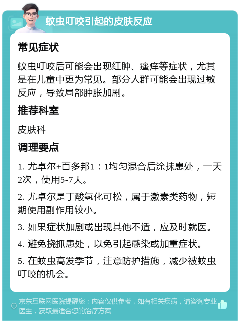 蚊虫叮咬引起的皮肤反应 常见症状 蚊虫叮咬后可能会出现红肿、瘙痒等症状，尤其是在儿童中更为常见。部分人群可能会出现过敏反应，导致局部肿胀加剧。 推荐科室 皮肤科 调理要点 1. 尤卓尔+百多邦1：1均匀混合后涂抹患处，一天2次，使用5-7天。 2. 尤卓尔是丁酸氢化可松，属于激素类药物，短期使用副作用较小。 3. 如果症状加剧或出现其他不适，应及时就医。 4. 避免挠抓患处，以免引起感染或加重症状。 5. 在蚊虫高发季节，注意防护措施，减少被蚊虫叮咬的机会。