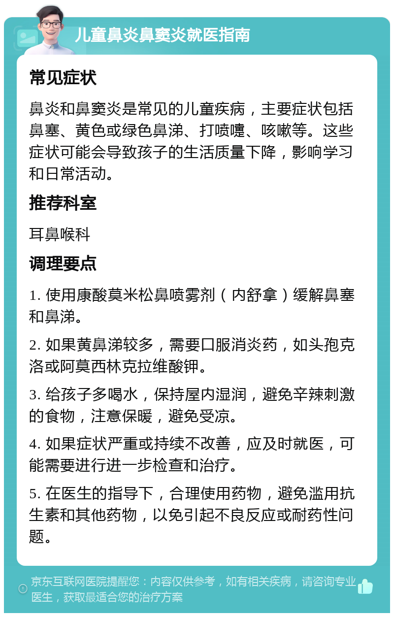 儿童鼻炎鼻窦炎就医指南 常见症状 鼻炎和鼻窦炎是常见的儿童疾病，主要症状包括鼻塞、黄色或绿色鼻涕、打喷嚏、咳嗽等。这些症状可能会导致孩子的生活质量下降，影响学习和日常活动。 推荐科室 耳鼻喉科 调理要点 1. 使用康酸莫米松鼻喷雾剂（内舒拿）缓解鼻塞和鼻涕。 2. 如果黄鼻涕较多，需要口服消炎药，如头孢克洛或阿莫西林克拉维酸钾。 3. 给孩子多喝水，保持屋内湿润，避免辛辣刺激的食物，注意保暖，避免受凉。 4. 如果症状严重或持续不改善，应及时就医，可能需要进行进一步检查和治疗。 5. 在医生的指导下，合理使用药物，避免滥用抗生素和其他药物，以免引起不良反应或耐药性问题。