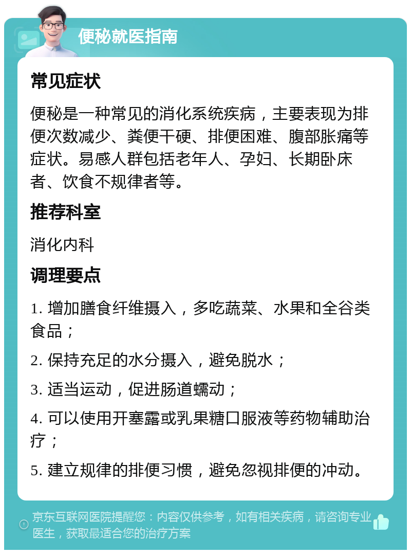 便秘就医指南 常见症状 便秘是一种常见的消化系统疾病，主要表现为排便次数减少、粪便干硬、排便困难、腹部胀痛等症状。易感人群包括老年人、孕妇、长期卧床者、饮食不规律者等。 推荐科室 消化内科 调理要点 1. 增加膳食纤维摄入，多吃蔬菜、水果和全谷类食品； 2. 保持充足的水分摄入，避免脱水； 3. 适当运动，促进肠道蠕动； 4. 可以使用开塞露或乳果糖口服液等药物辅助治疗； 5. 建立规律的排便习惯，避免忽视排便的冲动。