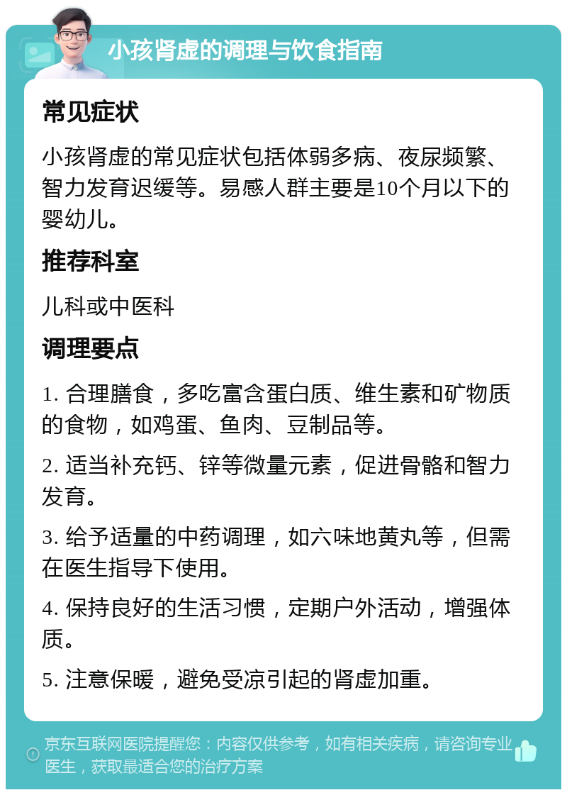 小孩肾虚的调理与饮食指南 常见症状 小孩肾虚的常见症状包括体弱多病、夜尿频繁、智力发育迟缓等。易感人群主要是10个月以下的婴幼儿。 推荐科室 儿科或中医科 调理要点 1. 合理膳食，多吃富含蛋白质、维生素和矿物质的食物，如鸡蛋、鱼肉、豆制品等。 2. 适当补充钙、锌等微量元素，促进骨骼和智力发育。 3. 给予适量的中药调理，如六味地黄丸等，但需在医生指导下使用。 4. 保持良好的生活习惯，定期户外活动，增强体质。 5. 注意保暖，避免受凉引起的肾虚加重。