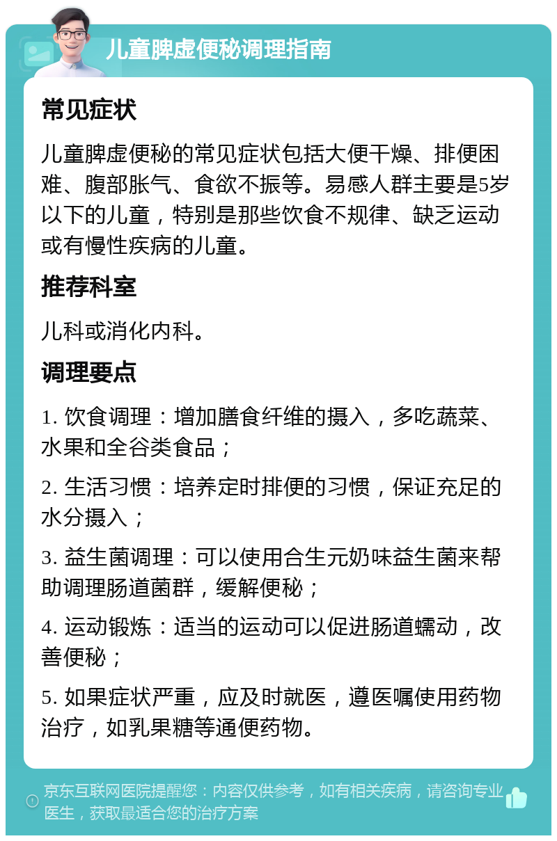 儿童脾虚便秘调理指南 常见症状 儿童脾虚便秘的常见症状包括大便干燥、排便困难、腹部胀气、食欲不振等。易感人群主要是5岁以下的儿童，特别是那些饮食不规律、缺乏运动或有慢性疾病的儿童。 推荐科室 儿科或消化内科。 调理要点 1. 饮食调理：增加膳食纤维的摄入，多吃蔬菜、水果和全谷类食品； 2. 生活习惯：培养定时排便的习惯，保证充足的水分摄入； 3. 益生菌调理：可以使用合生元奶味益生菌来帮助调理肠道菌群，缓解便秘； 4. 运动锻炼：适当的运动可以促进肠道蠕动，改善便秘； 5. 如果症状严重，应及时就医，遵医嘱使用药物治疗，如乳果糖等通便药物。