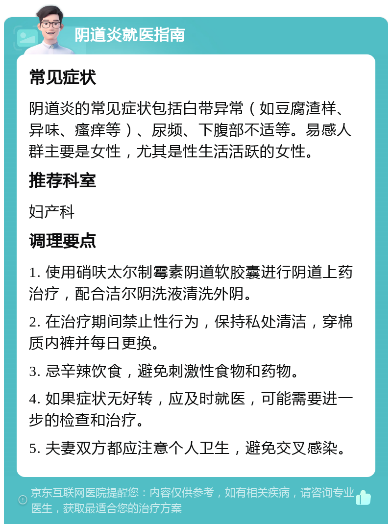 阴道炎就医指南 常见症状 阴道炎的常见症状包括白带异常（如豆腐渣样、异味、瘙痒等）、尿频、下腹部不适等。易感人群主要是女性，尤其是性生活活跃的女性。 推荐科室 妇产科 调理要点 1. 使用硝呋太尔制霉素阴道软胶囊进行阴道上药治疗，配合洁尔阴洗液清洗外阴。 2. 在治疗期间禁止性行为，保持私处清洁，穿棉质内裤并每日更换。 3. 忌辛辣饮食，避免刺激性食物和药物。 4. 如果症状无好转，应及时就医，可能需要进一步的检查和治疗。 5. 夫妻双方都应注意个人卫生，避免交叉感染。