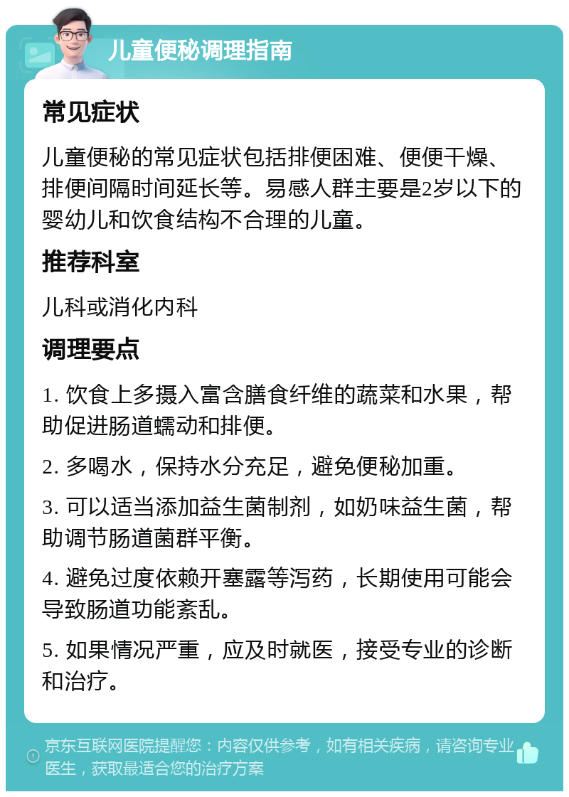 儿童便秘调理指南 常见症状 儿童便秘的常见症状包括排便困难、便便干燥、排便间隔时间延长等。易感人群主要是2岁以下的婴幼儿和饮食结构不合理的儿童。 推荐科室 儿科或消化内科 调理要点 1. 饮食上多摄入富含膳食纤维的蔬菜和水果，帮助促进肠道蠕动和排便。 2. 多喝水，保持水分充足，避免便秘加重。 3. 可以适当添加益生菌制剂，如奶味益生菌，帮助调节肠道菌群平衡。 4. 避免过度依赖开塞露等泻药，长期使用可能会导致肠道功能紊乱。 5. 如果情况严重，应及时就医，接受专业的诊断和治疗。