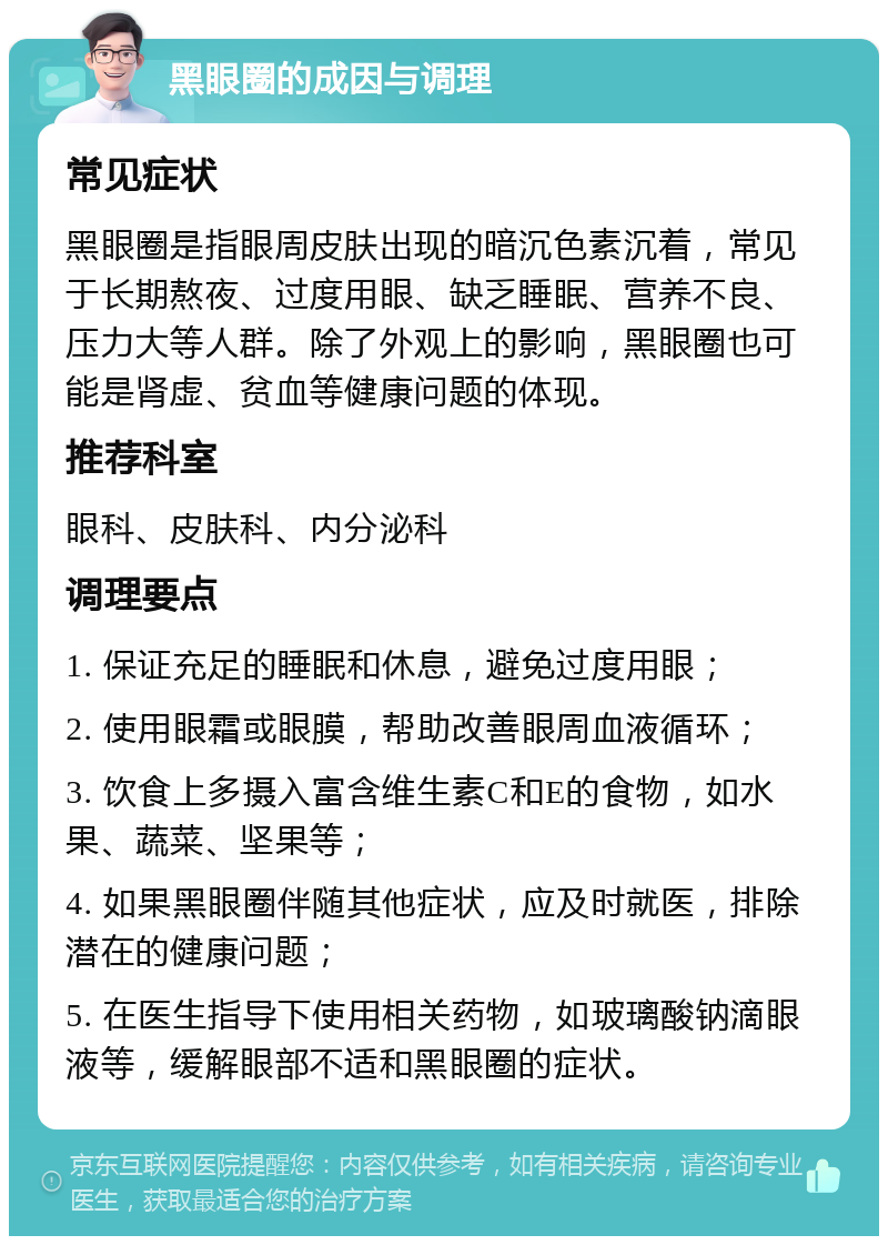 黑眼圈的成因与调理 常见症状 黑眼圈是指眼周皮肤出现的暗沉色素沉着，常见于长期熬夜、过度用眼、缺乏睡眠、营养不良、压力大等人群。除了外观上的影响，黑眼圈也可能是肾虚、贫血等健康问题的体现。 推荐科室 眼科、皮肤科、内分泌科 调理要点 1. 保证充足的睡眠和休息，避免过度用眼； 2. 使用眼霜或眼膜，帮助改善眼周血液循环； 3. 饮食上多摄入富含维生素C和E的食物，如水果、蔬菜、坚果等； 4. 如果黑眼圈伴随其他症状，应及时就医，排除潜在的健康问题； 5. 在医生指导下使用相关药物，如玻璃酸钠滴眼液等，缓解眼部不适和黑眼圈的症状。