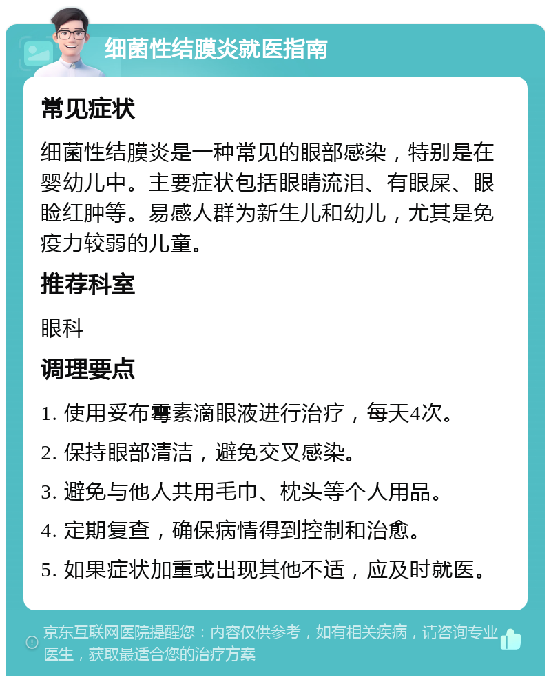 细菌性结膜炎就医指南 常见症状 细菌性结膜炎是一种常见的眼部感染，特别是在婴幼儿中。主要症状包括眼睛流泪、有眼屎、眼睑红肿等。易感人群为新生儿和幼儿，尤其是免疫力较弱的儿童。 推荐科室 眼科 调理要点 1. 使用妥布霉素滴眼液进行治疗，每天4次。 2. 保持眼部清洁，避免交叉感染。 3. 避免与他人共用毛巾、枕头等个人用品。 4. 定期复查，确保病情得到控制和治愈。 5. 如果症状加重或出现其他不适，应及时就医。