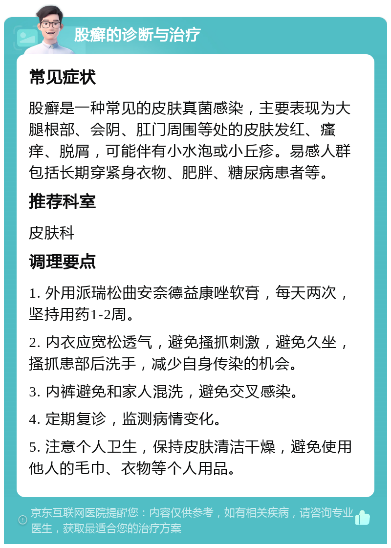 股癣的诊断与治疗 常见症状 股癣是一种常见的皮肤真菌感染，主要表现为大腿根部、会阴、肛门周围等处的皮肤发红、瘙痒、脱屑，可能伴有小水泡或小丘疹。易感人群包括长期穿紧身衣物、肥胖、糖尿病患者等。 推荐科室 皮肤科 调理要点 1. 外用派瑞松曲安奈德益康唑软膏，每天两次，坚持用药1-2周。 2. 内衣应宽松透气，避免搔抓刺激，避免久坐，搔抓患部后洗手，减少自身传染的机会。 3. 内裤避免和家人混洗，避免交叉感染。 4. 定期复诊，监测病情变化。 5. 注意个人卫生，保持皮肤清洁干燥，避免使用他人的毛巾、衣物等个人用品。