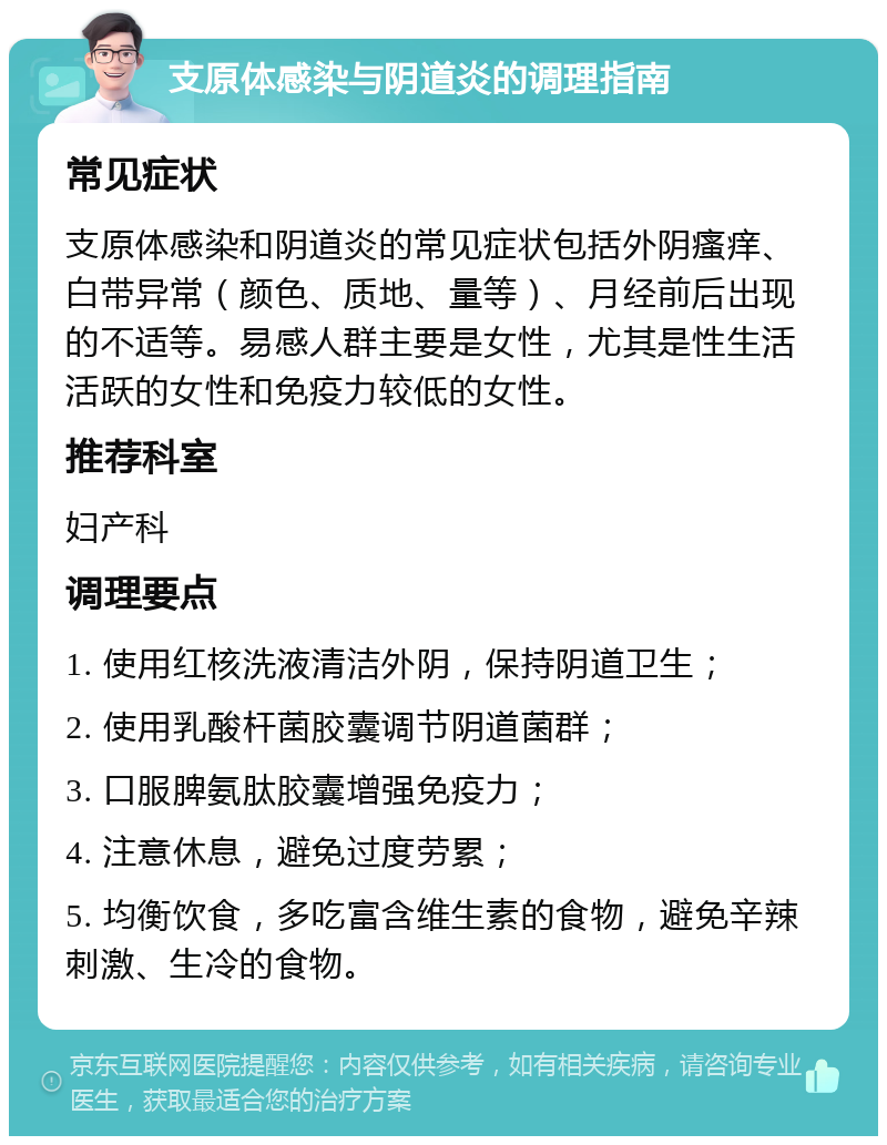 支原体感染与阴道炎的调理指南 常见症状 支原体感染和阴道炎的常见症状包括外阴瘙痒、白带异常（颜色、质地、量等）、月经前后出现的不适等。易感人群主要是女性，尤其是性生活活跃的女性和免疫力较低的女性。 推荐科室 妇产科 调理要点 1. 使用红核洗液清洁外阴，保持阴道卫生； 2. 使用乳酸杆菌胶囊调节阴道菌群； 3. 口服脾氨肽胶囊增强免疫力； 4. 注意休息，避免过度劳累； 5. 均衡饮食，多吃富含维生素的食物，避免辛辣刺激、生冷的食物。