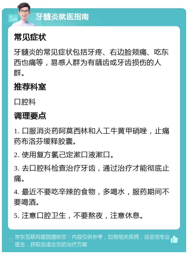 牙髓炎就医指南 常见症状 牙髓炎的常见症状包括牙疼、右边脸颊痛、吃东西也痛等，易感人群为有龋齿或牙齿损伤的人群。 推荐科室 口腔科 调理要点 1. 口服消炎药阿莫西林和人工牛黄甲硝唑，止痛药布洛芬缓释胶囊。 2. 使用复方氯己定漱口液漱口。 3. 去口腔科检查治疗牙齿，通过治疗才能彻底止痛。 4. 最近不要吃辛辣的食物，多喝水，服药期间不要喝酒。 5. 注意口腔卫生，不要熬夜，注意休息。