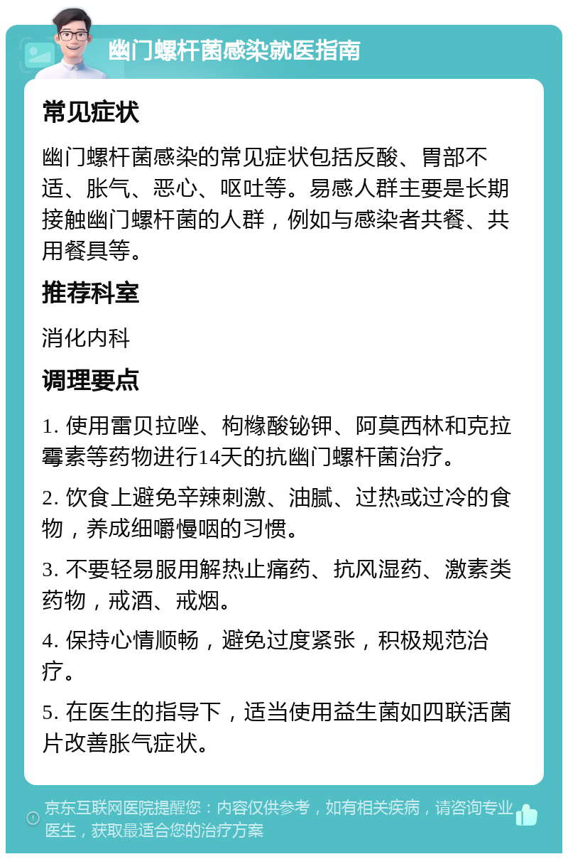 幽门螺杆菌感染就医指南 常见症状 幽门螺杆菌感染的常见症状包括反酸、胃部不适、胀气、恶心、呕吐等。易感人群主要是长期接触幽门螺杆菌的人群，例如与感染者共餐、共用餐具等。 推荐科室 消化内科 调理要点 1. 使用雷贝拉唑、枸橼酸铋钾、阿莫西林和克拉霉素等药物进行14天的抗幽门螺杆菌治疗。 2. 饮食上避免辛辣刺激、油腻、过热或过冷的食物，养成细嚼慢咽的习惯。 3. 不要轻易服用解热止痛药、抗风湿药、激素类药物，戒酒、戒烟。 4. 保持心情顺畅，避免过度紧张，积极规范治疗。 5. 在医生的指导下，适当使用益生菌如四联活菌片改善胀气症状。