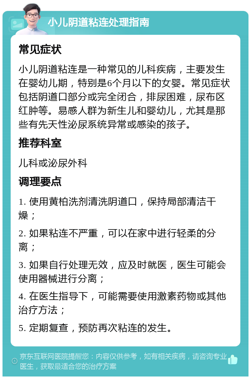 小儿阴道粘连处理指南 常见症状 小儿阴道粘连是一种常见的儿科疾病，主要发生在婴幼儿期，特别是6个月以下的女婴。常见症状包括阴道口部分或完全闭合，排尿困难，尿布区红肿等。易感人群为新生儿和婴幼儿，尤其是那些有先天性泌尿系统异常或感染的孩子。 推荐科室 儿科或泌尿外科 调理要点 1. 使用黄柏洗剂清洗阴道口，保持局部清洁干燥； 2. 如果粘连不严重，可以在家中进行轻柔的分离； 3. 如果自行处理无效，应及时就医，医生可能会使用器械进行分离； 4. 在医生指导下，可能需要使用激素药物或其他治疗方法； 5. 定期复查，预防再次粘连的发生。