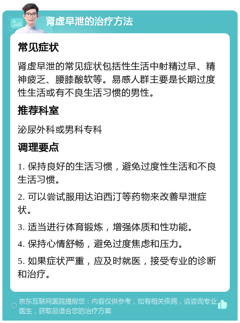 肾虚早泄的治疗方法 常见症状 肾虚早泄的常见症状包括性生活中射精过早、精神疲乏、腰膝酸软等。易感人群主要是长期过度性生活或有不良生活习惯的男性。 推荐科室 泌尿外科或男科专科 调理要点 1. 保持良好的生活习惯，避免过度性生活和不良生活习惯。 2. 可以尝试服用达泊西汀等药物来改善早泄症状。 3. 适当进行体育锻炼，增强体质和性功能。 4. 保持心情舒畅，避免过度焦虑和压力。 5. 如果症状严重，应及时就医，接受专业的诊断和治疗。