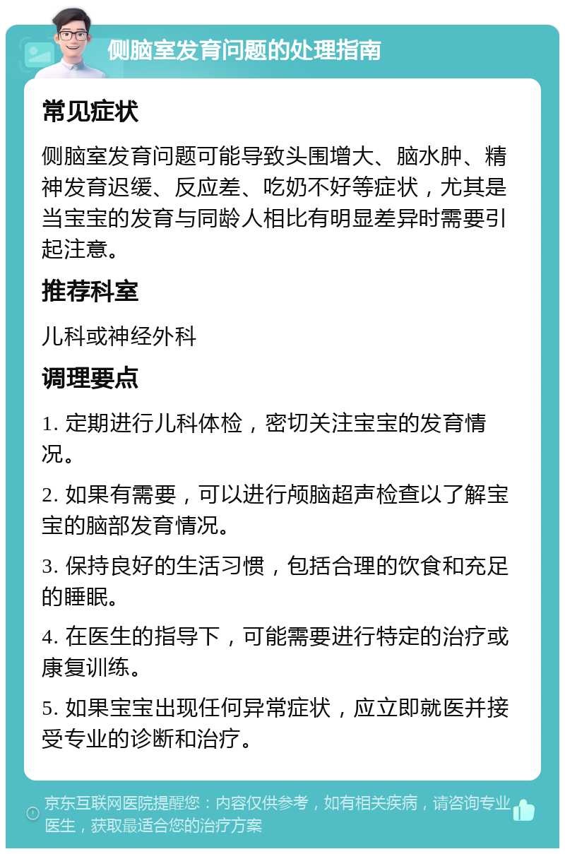 侧脑室发育问题的处理指南 常见症状 侧脑室发育问题可能导致头围增大、脑水肿、精神发育迟缓、反应差、吃奶不好等症状，尤其是当宝宝的发育与同龄人相比有明显差异时需要引起注意。 推荐科室 儿科或神经外科 调理要点 1. 定期进行儿科体检，密切关注宝宝的发育情况。 2. 如果有需要，可以进行颅脑超声检查以了解宝宝的脑部发育情况。 3. 保持良好的生活习惯，包括合理的饮食和充足的睡眠。 4. 在医生的指导下，可能需要进行特定的治疗或康复训练。 5. 如果宝宝出现任何异常症状，应立即就医并接受专业的诊断和治疗。