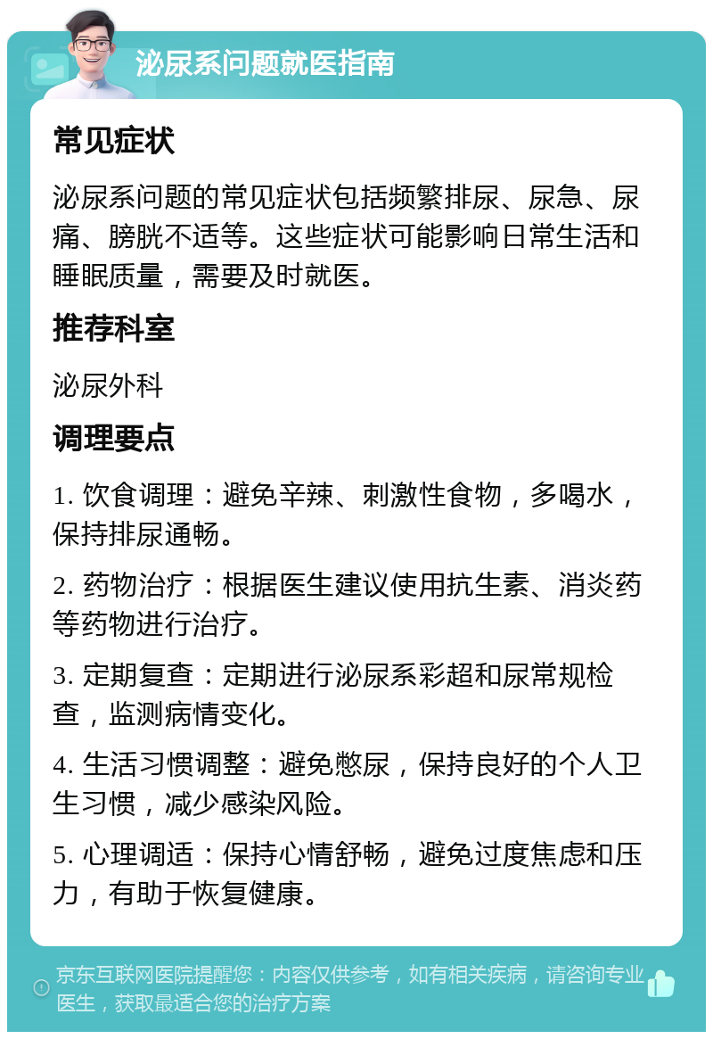 泌尿系问题就医指南 常见症状 泌尿系问题的常见症状包括频繁排尿、尿急、尿痛、膀胱不适等。这些症状可能影响日常生活和睡眠质量，需要及时就医。 推荐科室 泌尿外科 调理要点 1. 饮食调理：避免辛辣、刺激性食物，多喝水，保持排尿通畅。 2. 药物治疗：根据医生建议使用抗生素、消炎药等药物进行治疗。 3. 定期复查：定期进行泌尿系彩超和尿常规检查，监测病情变化。 4. 生活习惯调整：避免憋尿，保持良好的个人卫生习惯，减少感染风险。 5. 心理调适：保持心情舒畅，避免过度焦虑和压力，有助于恢复健康。