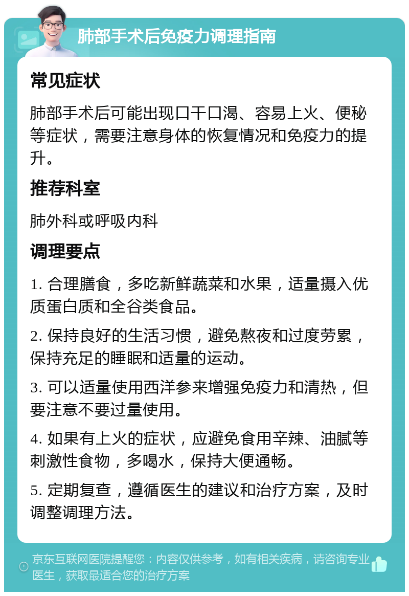 肺部手术后免疫力调理指南 常见症状 肺部手术后可能出现口干口渴、容易上火、便秘等症状，需要注意身体的恢复情况和免疫力的提升。 推荐科室 肺外科或呼吸内科 调理要点 1. 合理膳食，多吃新鲜蔬菜和水果，适量摄入优质蛋白质和全谷类食品。 2. 保持良好的生活习惯，避免熬夜和过度劳累，保持充足的睡眠和适量的运动。 3. 可以适量使用西洋参来增强免疫力和清热，但要注意不要过量使用。 4. 如果有上火的症状，应避免食用辛辣、油腻等刺激性食物，多喝水，保持大便通畅。 5. 定期复查，遵循医生的建议和治疗方案，及时调整调理方法。