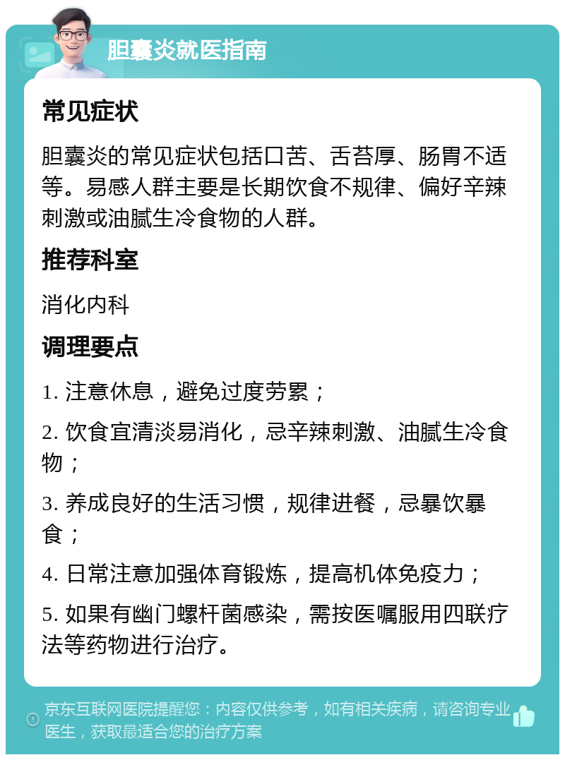 胆囊炎就医指南 常见症状 胆囊炎的常见症状包括口苦、舌苔厚、肠胃不适等。易感人群主要是长期饮食不规律、偏好辛辣刺激或油腻生冷食物的人群。 推荐科室 消化内科 调理要点 1. 注意休息，避免过度劳累； 2. 饮食宜清淡易消化，忌辛辣刺激、油腻生冷食物； 3. 养成良好的生活习惯，规律进餐，忌暴饮暴食； 4. 日常注意加强体育锻炼，提高机体免疫力； 5. 如果有幽门螺杆菌感染，需按医嘱服用四联疗法等药物进行治疗。