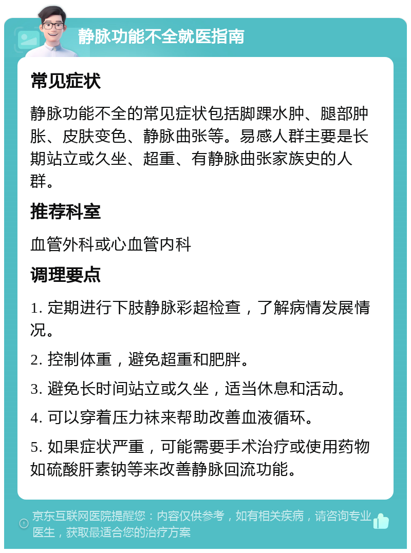 静脉功能不全就医指南 常见症状 静脉功能不全的常见症状包括脚踝水肿、腿部肿胀、皮肤变色、静脉曲张等。易感人群主要是长期站立或久坐、超重、有静脉曲张家族史的人群。 推荐科室 血管外科或心血管内科 调理要点 1. 定期进行下肢静脉彩超检查，了解病情发展情况。 2. 控制体重，避免超重和肥胖。 3. 避免长时间站立或久坐，适当休息和活动。 4. 可以穿着压力袜来帮助改善血液循环。 5. 如果症状严重，可能需要手术治疗或使用药物如硫酸肝素钠等来改善静脉回流功能。