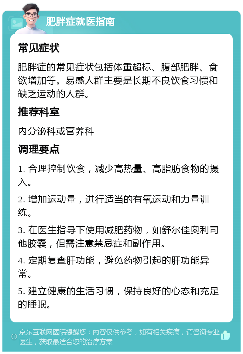 肥胖症就医指南 常见症状 肥胖症的常见症状包括体重超标、腹部肥胖、食欲增加等。易感人群主要是长期不良饮食习惯和缺乏运动的人群。 推荐科室 内分泌科或营养科 调理要点 1. 合理控制饮食，减少高热量、高脂肪食物的摄入。 2. 增加运动量，进行适当的有氧运动和力量训练。 3. 在医生指导下使用减肥药物，如舒尔佳奥利司他胶囊，但需注意禁忌症和副作用。 4. 定期复查肝功能，避免药物引起的肝功能异常。 5. 建立健康的生活习惯，保持良好的心态和充足的睡眠。