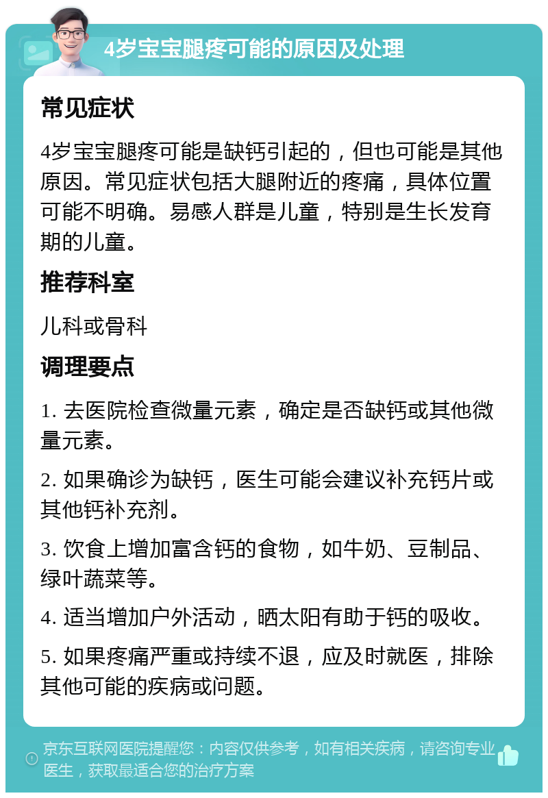 4岁宝宝腿疼可能的原因及处理 常见症状 4岁宝宝腿疼可能是缺钙引起的，但也可能是其他原因。常见症状包括大腿附近的疼痛，具体位置可能不明确。易感人群是儿童，特别是生长发育期的儿童。 推荐科室 儿科或骨科 调理要点 1. 去医院检查微量元素，确定是否缺钙或其他微量元素。 2. 如果确诊为缺钙，医生可能会建议补充钙片或其他钙补充剂。 3. 饮食上增加富含钙的食物，如牛奶、豆制品、绿叶蔬菜等。 4. 适当增加户外活动，晒太阳有助于钙的吸收。 5. 如果疼痛严重或持续不退，应及时就医，排除其他可能的疾病或问题。