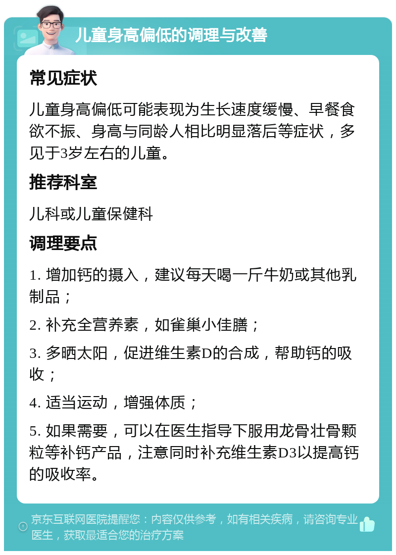 儿童身高偏低的调理与改善 常见症状 儿童身高偏低可能表现为生长速度缓慢、早餐食欲不振、身高与同龄人相比明显落后等症状，多见于3岁左右的儿童。 推荐科室 儿科或儿童保健科 调理要点 1. 增加钙的摄入，建议每天喝一斤牛奶或其他乳制品； 2. 补充全营养素，如雀巢小佳膳； 3. 多晒太阳，促进维生素D的合成，帮助钙的吸收； 4. 适当运动，增强体质； 5. 如果需要，可以在医生指导下服用龙骨壮骨颗粒等补钙产品，注意同时补充维生素D3以提高钙的吸收率。