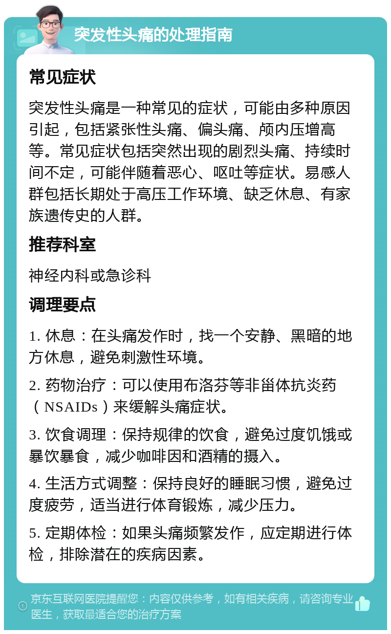 突发性头痛的处理指南 常见症状 突发性头痛是一种常见的症状，可能由多种原因引起，包括紧张性头痛、偏头痛、颅内压增高等。常见症状包括突然出现的剧烈头痛、持续时间不定，可能伴随着恶心、呕吐等症状。易感人群包括长期处于高压工作环境、缺乏休息、有家族遗传史的人群。 推荐科室 神经内科或急诊科 调理要点 1. 休息：在头痛发作时，找一个安静、黑暗的地方休息，避免刺激性环境。 2. 药物治疗：可以使用布洛芬等非甾体抗炎药（NSAIDs）来缓解头痛症状。 3. 饮食调理：保持规律的饮食，避免过度饥饿或暴饮暴食，减少咖啡因和酒精的摄入。 4. 生活方式调整：保持良好的睡眠习惯，避免过度疲劳，适当进行体育锻炼，减少压力。 5. 定期体检：如果头痛频繁发作，应定期进行体检，排除潜在的疾病因素。