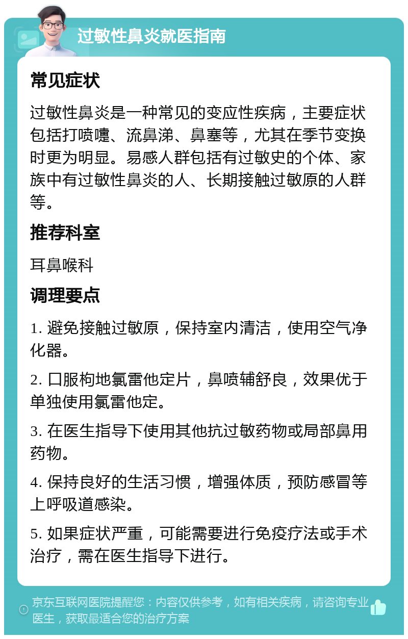 过敏性鼻炎就医指南 常见症状 过敏性鼻炎是一种常见的变应性疾病，主要症状包括打喷嚏、流鼻涕、鼻塞等，尤其在季节变换时更为明显。易感人群包括有过敏史的个体、家族中有过敏性鼻炎的人、长期接触过敏原的人群等。 推荐科室 耳鼻喉科 调理要点 1. 避免接触过敏原，保持室内清洁，使用空气净化器。 2. 口服枸地氯雷他定片，鼻喷辅舒良，效果优于单独使用氯雷他定。 3. 在医生指导下使用其他抗过敏药物或局部鼻用药物。 4. 保持良好的生活习惯，增强体质，预防感冒等上呼吸道感染。 5. 如果症状严重，可能需要进行免疫疗法或手术治疗，需在医生指导下进行。