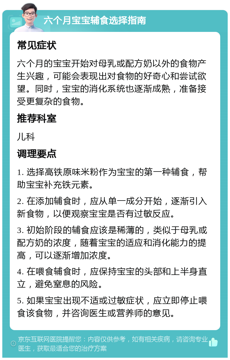 六个月宝宝辅食选择指南 常见症状 六个月的宝宝开始对母乳或配方奶以外的食物产生兴趣，可能会表现出对食物的好奇心和尝试欲望。同时，宝宝的消化系统也逐渐成熟，准备接受更复杂的食物。 推荐科室 儿科 调理要点 1. 选择高铁原味米粉作为宝宝的第一种辅食，帮助宝宝补充铁元素。 2. 在添加辅食时，应从单一成分开始，逐渐引入新食物，以便观察宝宝是否有过敏反应。 3. 初始阶段的辅食应该是稀薄的，类似于母乳或配方奶的浓度，随着宝宝的适应和消化能力的提高，可以逐渐增加浓度。 4. 在喂食辅食时，应保持宝宝的头部和上半身直立，避免窒息的风险。 5. 如果宝宝出现不适或过敏症状，应立即停止喂食该食物，并咨询医生或营养师的意见。