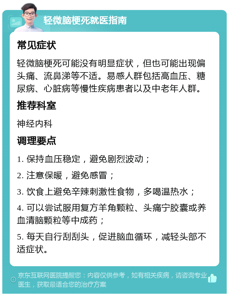 轻微脑梗死就医指南 常见症状 轻微脑梗死可能没有明显症状，但也可能出现偏头痛、流鼻涕等不适。易感人群包括高血压、糖尿病、心脏病等慢性疾病患者以及中老年人群。 推荐科室 神经内科 调理要点 1. 保持血压稳定，避免剧烈波动； 2. 注意保暖，避免感冒； 3. 饮食上避免辛辣刺激性食物，多喝温热水； 4. 可以尝试服用复方羊角颗粒、头痛宁胶囊或养血清脑颗粒等中成药； 5. 每天自行刮刮头，促进脑血循环，减轻头部不适症状。