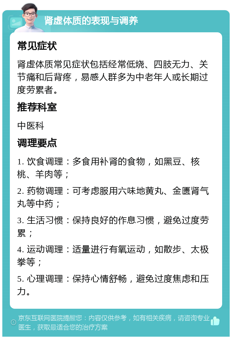 肾虚体质的表现与调养 常见症状 肾虚体质常见症状包括经常低烧、四肢无力、关节痛和后背疼，易感人群多为中老年人或长期过度劳累者。 推荐科室 中医科 调理要点 1. 饮食调理：多食用补肾的食物，如黑豆、核桃、羊肉等； 2. 药物调理：可考虑服用六味地黄丸、金匮肾气丸等中药； 3. 生活习惯：保持良好的作息习惯，避免过度劳累； 4. 运动调理：适量进行有氧运动，如散步、太极拳等； 5. 心理调理：保持心情舒畅，避免过度焦虑和压力。