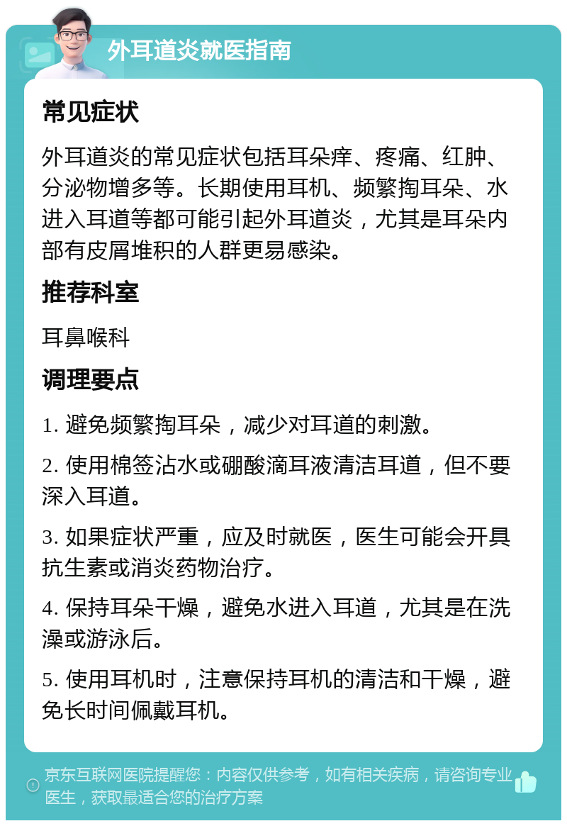 外耳道炎就医指南 常见症状 外耳道炎的常见症状包括耳朵痒、疼痛、红肿、分泌物增多等。长期使用耳机、频繁掏耳朵、水进入耳道等都可能引起外耳道炎，尤其是耳朵内部有皮屑堆积的人群更易感染。 推荐科室 耳鼻喉科 调理要点 1. 避免频繁掏耳朵，减少对耳道的刺激。 2. 使用棉签沾水或硼酸滴耳液清洁耳道，但不要深入耳道。 3. 如果症状严重，应及时就医，医生可能会开具抗生素或消炎药物治疗。 4. 保持耳朵干燥，避免水进入耳道，尤其是在洗澡或游泳后。 5. 使用耳机时，注意保持耳机的清洁和干燥，避免长时间佩戴耳机。