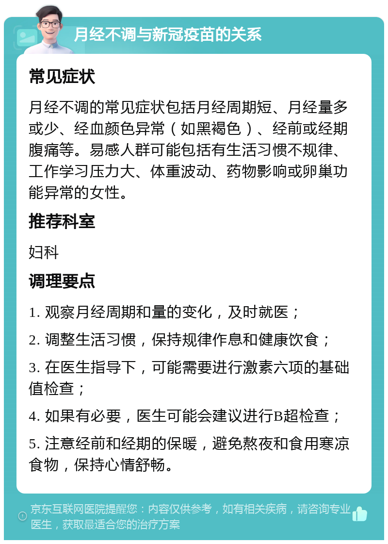 月经不调与新冠疫苗的关系 常见症状 月经不调的常见症状包括月经周期短、月经量多或少、经血颜色异常（如黑褐色）、经前或经期腹痛等。易感人群可能包括有生活习惯不规律、工作学习压力大、体重波动、药物影响或卵巢功能异常的女性。 推荐科室 妇科 调理要点 1. 观察月经周期和量的变化，及时就医； 2. 调整生活习惯，保持规律作息和健康饮食； 3. 在医生指导下，可能需要进行激素六项的基础值检查； 4. 如果有必要，医生可能会建议进行B超检查； 5. 注意经前和经期的保暖，避免熬夜和食用寒凉食物，保持心情舒畅。