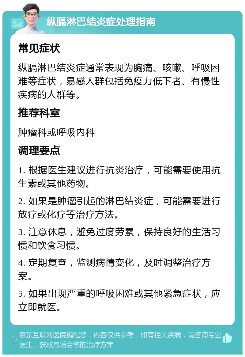 纵膈淋巴结炎症处理指南 常见症状 纵膈淋巴结炎症通常表现为胸痛、咳嗽、呼吸困难等症状，易感人群包括免疫力低下者、有慢性疾病的人群等。 推荐科室 肿瘤科或呼吸内科 调理要点 1. 根据医生建议进行抗炎治疗，可能需要使用抗生素或其他药物。 2. 如果是肿瘤引起的淋巴结炎症，可能需要进行放疗或化疗等治疗方法。 3. 注意休息，避免过度劳累，保持良好的生活习惯和饮食习惯。 4. 定期复查，监测病情变化，及时调整治疗方案。 5. 如果出现严重的呼吸困难或其他紧急症状，应立即就医。