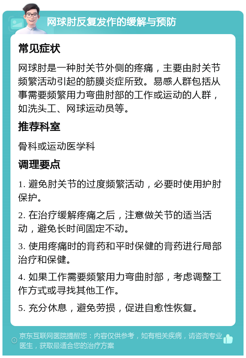 网球肘反复发作的缓解与预防 常见症状 网球肘是一种肘关节外侧的疼痛，主要由肘关节频繁活动引起的筋膜炎症所致。易感人群包括从事需要频繁用力弯曲肘部的工作或运动的人群，如洗头工、网球运动员等。 推荐科室 骨科或运动医学科 调理要点 1. 避免肘关节的过度频繁活动，必要时使用护肘保护。 2. 在治疗缓解疼痛之后，注意做关节的适当活动，避免长时间固定不动。 3. 使用疼痛时的膏药和平时保健的膏药进行局部治疗和保健。 4. 如果工作需要频繁用力弯曲肘部，考虑调整工作方式或寻找其他工作。 5. 充分休息，避免劳损，促进自愈性恢复。